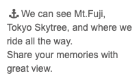 &nbsp; We can see Mt.Fuji, Tokyo Skytree, and where we ride all the way. Share your memories with great view.